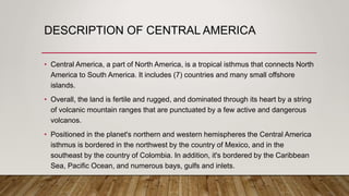 DESCRIPTION OF CENTRAL AMERICA
• Central America, a part of North America, is a tropical isthmus that connects North
America to South America. It includes (7) countries and many small offshore
islands.
• Overall, the land is fertile and rugged, and dominated through its heart by a string
of volcanic mountain ranges that are punctuated by a few active and dangerous
volcanos.
• Positioned in the planet's northern and western hemispheres the Central America
isthmus is bordered in the northwest by the country of Mexico, and in the
southeast by the country of Colombia. In addition, it's bordered by the Caribbean
Sea, Pacific Ocean, and numerous bays, gulfs and inlets.
 