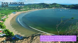 SAN JUAN DEL
SUR
San Juan del Sur is a municipality and coastal town
on the Pacific Ocean, in the Rivas department in
southwest Nicaragua. It is located 140 kilometres
south of Managua.
 