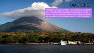 OMETEPE
Ometepe is an island formed by two volcanoes rising from
Lake Nicaragua in the Republic of Nicaragua. Its name
derives from the Nahuatl words ome and tepetl, meaning
two mountains. It is the largest island in Lake Nicaragua.
 