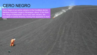 CERO NEGRO
Cerro Negro is an active volcano in the Cordillera de los
Maribios mountain range in Nicaragua, about 10 km from
the village of Malpaisillo. It is a very new volcano, the
youngest in Central America, having first appeared in April
1850.
 