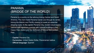 PANAMA
(BRIDGE OF THE WORLD)
Panama is a country on the isthmus linking Central and South
America. The man-made Panama Canal cuts through its center,
linking the Atlantic and Pacific oceans to create an essential
shipping route. In the capital, Panama City, modern skyscrapers,
casinos and nightclubs contrast with colonial buildings in the
Casco Viejo district and the rainforest of Natural Metropolitan
Park.
• Capital: Panama City
• Currencies: United States Dollar, Panamanian balboa
• Official language: Spanish
 