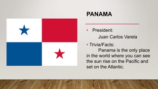 PANAMA
• President:
Juan Carlos Varela
• Trivia/Facts:
Panama is the only place
in the world where you can see
the sun rise on the Pacific and
set on the Atlantic.
 