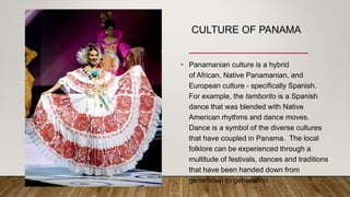 CULTURE OF PANAMA
• Panamanian culture is a hybrid
of African, Native Panamanian, and
European culture - specifically Spanish.
For example, the tamborito is a Spanish
dance that was blended with Native
American rhythms and dance moves.
Dance is a symbol of the diverse cultures
that have coupled in Panama. The local
folklore can be experienced through a
multitude of festivals, dances and traditions
that have been handed down from
generation to generation.
 