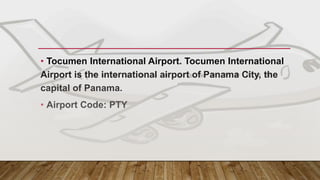 MAIN GATEWAY - PANAMA
• Tocumen International Airport. Tocumen International
Airport is the international airport of Panama City, the
capital of Panama.
• Airport Code: PTY
 