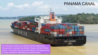 PANAMA CANAL
The Panama Canal is an artificial 48-mile waterway in
Panama that connects the Atlantic Ocean with the Pacific
Ocean. The canal cuts across the Isthmus of Panama and
is a key conduit for international maritime trade.
 