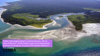 COIBA
Coiba is the largest island in Central America, with an
area of 503 km², off the Pacific coast of the Panamanian
province of Veraguas. It is part of the Montijo District of
that province.
 