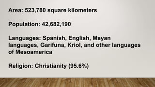 Area: 523,780 square kilometers
Population: 42,682,190
Languages: Spanish, English, Mayan
languages, Garifuna, Kriol, and other languages
of Mesoamerica
Religion: Christianity (95.6%)
 