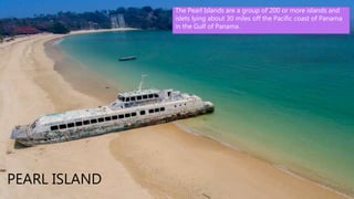 • Panama City, Panama's capital, is a
modern city framed by the Pacific Ocean
and man-made Panama Canal. Casco
Viejo, its cobblestoned center, contains
colonial-era landmarks like the
neoclassical Palacio Presidencial (aka
Palacio de las Garzas) as well as
bougainvillea-filled plazas lined with
cafes and bars. From Miraflores Locks
one can watch ships pass through the
city's famed canal, linking the Atlantic
and Pacific.
PEARL ISLAND
The Pearl Islands are a group of 200 or more islands and
islets lying about 30 miles off the Pacific coast of Panama
in the Gulf of Panama.
 