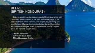 BELIZE
(BRITISH HONDURAS)
• Belize is a nation on the eastern coast of Central America, with
Caribbean Sea shorelines to the east and dense jungle to the
west. It's known for its beaches, eco-lodges, scuba diving and
sport fishing. Offshore, the massive Belize Barrier Reef, dotted
with hundreds of cayes, hosts rich marine life. Belize’s jungle
areas are rich with Mayan ruins.
• Capital: Belmopan
• Currency: Belize dollar
• Official language: English
 