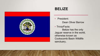 BELIZE
• President:
Dean Oliver Barrow
• Trivia/Facts:
Belize has the only
Jaguar reserve in the world,
otherwise known as
Cockscomb Basin Wildlife
sanctuary.
 