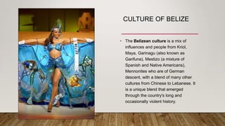 CULTURE OF BELIZE
• The Belizean culture is a mix of
influences and people from Kriol,
Maya, Garinagu (also known as
Garifuna), Mestizo (a mixture of
Spanish and Native Americans),
Mennonites who are of German
descent, with a blend of many other
cultures from Chinese to Lebanese. It
is a unique blend that emerged
through the country's long and
occasionally violent history.
 