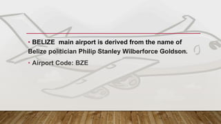 MAIN GATEWAY - BELIZE
• BELIZE main airport is derived from the name of
Belize politician Philip Stanley Wilberforce Goldson.
• Airport Code: BZE
 