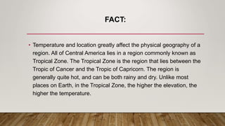FACT:
• Temperature and location greatly affect the physical geography of a
region. All of Central America lies in a region commonly known as
Tropical Zone. The Tropical Zone is the region that lies between the
Tropic of Cancer and the Tropic of Capricorn. The region is
generally quite hot, and can be both rainy and dry. Unlike most
places on Earth, in the Tropical Zone, the higher the elevation, the
higher the temperature.
 