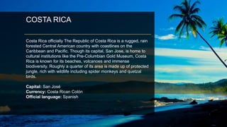 COSTA RICA
Costa Rica officially The Republic of Costa Rica is a rugged, rain
forested Central American country with coastlines on the
Caribbean and Pacific. Though its capital, San Jose, is home to
cultural institutions like the Pre-Columbian Gold Museum, Costa
Rica is known for its beaches, volcanoes and immense
biodiversity. Roughly a quarter of its area is made up of protected
jungle, rich with wildlife including spider monkeys and quetzal
birds.
Capital: San José
Currency: Costa Rican Colón
Official language: Spanish
 
