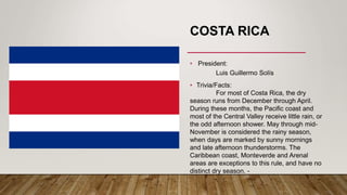 COSTA RICA
• President:
Luis Guillermo Solís
• Trivia/Facts:
For most of Costa Rica, the dry
season runs from December through April.
During these months, the Pacific coast and
most of the Central Valley receive little rain, or
the odd afternoon shower. May through mid-
November is considered the rainy season,
when days are marked by sunny mornings
and late afternoon thunderstorms. The
Caribbean coast, Monteverde and Arenal
areas are exceptions to this rule, and have no
distinct dry season. -
 