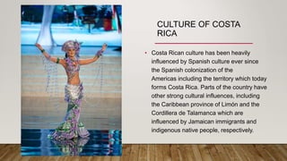 CULTURE OF COSTA
RICA
• Costa Rican culture has been heavily
influenced by Spanish culture ever since
the Spanish colonization of the
Americas including the territory which today
forms Costa Rica. Parts of the country have
other strong cultural influences, including
the Caribbean province of Limón and the
Cordillera de Talamanca which are
influenced by Jamaican immigrants and
indigenous native people, respectively.
 