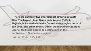 MAIN GATEWAY – COSTA RICA
• There are currently two international airports in Costa
Rica. The largest, Juan Santamaria Airport (SJO) in
Alajuela, is located within the Central Valley region north of
San Jose. The other airport, Daniel Oduber Airport (LIR) in
Liberia, facilitates access to destinations in the
northwestern Guanacaste region.
• Airport Code: SJO, LIR
 