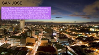 SAN JOSE
San Jose, Costa Rica’s capital, sits in the Central Valley region
with the Talamanca Mountains to the south and volcanoes to the
north. The city is distinguished by its Spanish colonial buildings,
like the ornate, neoclassical National Theatre of Costa Rica
overlooking downtown’s Plaza de la Cultura, a popular gathering
spot. Below the plaza, the Pre-Columbian Gold Museum displays
hundreds of gleaming artifacts.
 