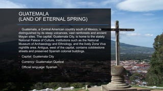 GUATEMALA
(LAND OF ETERNAL SPRING)
• Guatemala, a Central American country south of Mexico, is
distinguished by its steep volcanoes, vast rainforests and ancient
Mayan sites. The capital, Guatemala City, is home to the stately
National Palace of Culture, institutions such as the National
Museum of Archaeology and Ethnology, and the lively Zona Viva
nightlife area. Antigua, west of the capital, contains cobblestone
streets and preserved Spanish colonial buildings.
• Capital: Guatemala City
• Currency: Guatemalan Quetzal
• Official language: Spanish
 