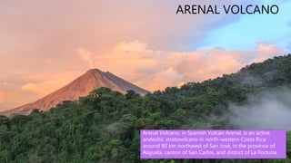 La Fortuna is the name of a district and
a small city located in San Carlos, in the
province of Alajuela, Costa Rica. "La
Fortuna" is Spanish for "The Fortune",
and aptly named due its ample supply
of tourist attractions and extremely
fertile lands.
ARENAL VOLCANO
Arenal Volcano, in Spanish Volcán Arenal, is an active
andesitic stratovolcano in north-western Costa Rica
around 90 km northwest of San José, in the province of
Alajuela, canton of San Carlos, and district of La Fortuna.
 