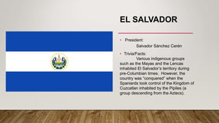 EL SALVADOR
• President:
Salvador Sánchez Cerén
• Trivia/Facts:
Various indigenous groups
such as the Mayas and the Lencas
inhabited El Salvador’s territory during
pre-Columbian times. However, the
country was “conquered” when the
Spaniards took control of the Kingdom of
Cuzcatlan inhabited by the Pipiles (a
group descending from the Aztecs).
 