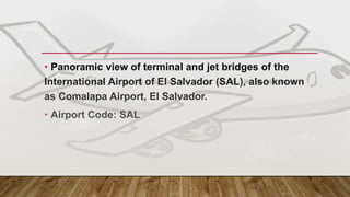 MAIN GATEWAY – EL SALVADOR
• Panoramic view of terminal and jet bridges of the
International Airport of El Salvador (SAL), also known
as Comalapa Airport, El Salvador.
• Airport Code: SAL
 