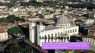 • San Salvador is the capital city of El Salvador
and of San Salvador Department. It is the
country's political, cultural, educational and
financial center. San Salvador has been the host
city for various regional and international sporting,
political, and social events. It hosted the Central
American and Caribbean Games in 1935 and 2002,
and the Central American Games in 1977 and
1994, as well as the Miss Universe 1975 pageant.
San Salvador was also the host city of the 18th
Ibero-American Summit, held October 29–31,
2008, the most important sociopolitical event in
the Spanish and Portuguese sphere.
SAN SALVADOR
San Salvador is the capital city of El Salvador and of San
Salvador Department. It is the country's political, cultural,
educational and financial center.
 