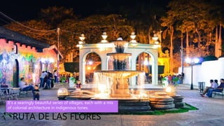 • Coatepeque De Coatepeque (Nahuatl cōātepēc,
"at the snake hill") is a volcanic caldera in El
Salvador in Central America. The caldera was
formed during a series of major rhyolitic explosive
eruptions between about 72,000 and 57,000 years
ago. Since then, basaltic cinder cones and lava
flows formed near the west edge of the caldera,
and six rhyodacitic lava domes have formed. The
youngest dome, Cerro Pacho, formed after 8000
BC.
RUTA DE LAS FLORES
It's a searingly beautiful series of villages, each with a mix
of colonial architecture in indigenous tones.
 