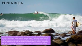 • El Imposible National Park is a
tropical forest and a national park in El
Salvador. It was established on 1
January 1989 and covers an area of
38.20 square kilometers. It literally
means, "Impossible national park" in
English.
PUNTA ROCA
Punta Roca is a classic when visiting the Salvadoran coast. It is located in Playa
El Cocal, Department of La Libertad. This site offers a variety of dining options
including seafood and steaks in a tropical and family oriented environment,
right on the beach. Recently, Punta Roca opened several luxurious bungalows,
built with a combination of traditional and modern architecture that blends
perfectly with the well-kept gardens.
 