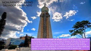 • Lake Ilopango is a crater lake which
fills a scenic 8 by 11 km volcanic
caldera in central El Salvador, on the
borders of the San Salvador, La Paz,
and Cuscatlán departments.
MONUMENTO AL DIVINO
SALVADOR DEL MUNDO
Monumento al Divino Salvador del Mundo (English: Monument to the Divine Savior
of the World) is a monument located on Plaza El Salvador del Mundo (The Savior of
the World Plaza) in San Salvador City, El Salvador. It consists of a statue of Jesus
Christ standing on top of a global sphere of planet earth, placed on top of the tall
four-sided concrete base pedestal. It is a landmark located in the country's capital San
Salvador. It is a symbol that identifies and represents both El Salvador and
Salvadorans throughout the world.
 