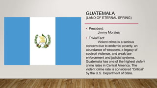 GUATEMALA
(LAND OF ETERNAL SPRING)
• President:
Jimmy Morales
• Trivia/Fact:
Violent crime is a serious
concern due to endemic poverty, an
abundance of weapons, a legacy of
societal violence, and weak law
enforcement and judicial systems.
Guatemala has one of the highest violent
crime rates in Central America. The
violent crime rate is considered “Critical”
by the U.S. Department of State.
 