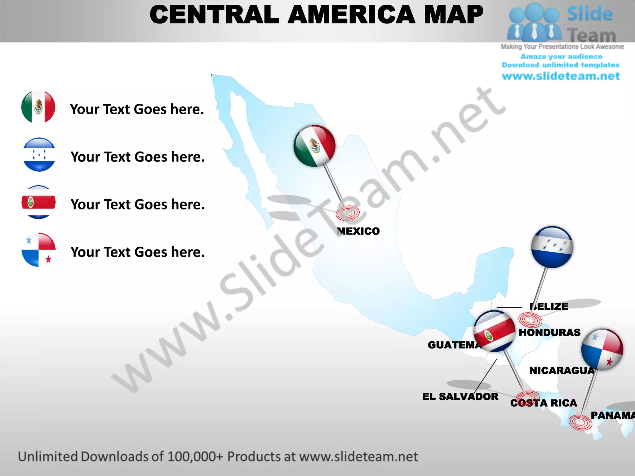 CENTRAL AMERICA MAP


Your Text Goes here.


Your Text Goes here.


Your Text Goes here.   Saudi
                       Arabia
                             MEXICO

Your Text Goes here.


                                                      BELIZE

                                                     HONDURAS
                                      GUATEMALA

                                                      NICARAGUA

                                      EL SALVADOR
                                                    COSTA RICA
                                                                 PANAMA
 
