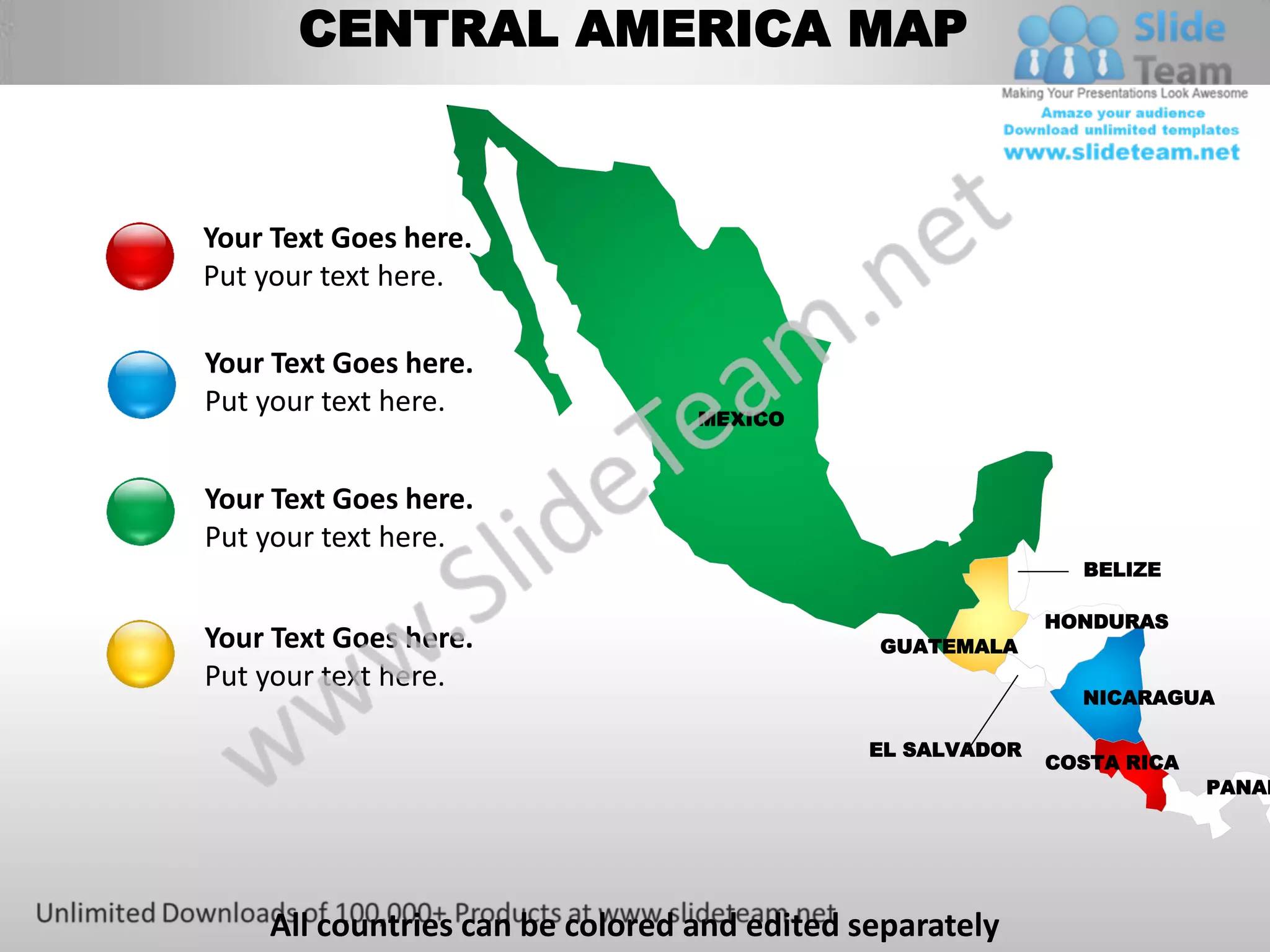 CENTRAL AMERICA MAP



Your Text Goes here.
Put your text here.

Your Text Goes here.
Put your text here.              MEXICO



Your Text Goes here.
Put your text here.
                                                             BELIZE

                                                           HONDURAS
Your Text Goes here.                         GUATEMALA
Put your text here.
                                                             NICARAGUA

                                             EL SALVADOR
                                                           COSTA RICA
                                                                        PANAM




    All countries can be colored and edited separately
 