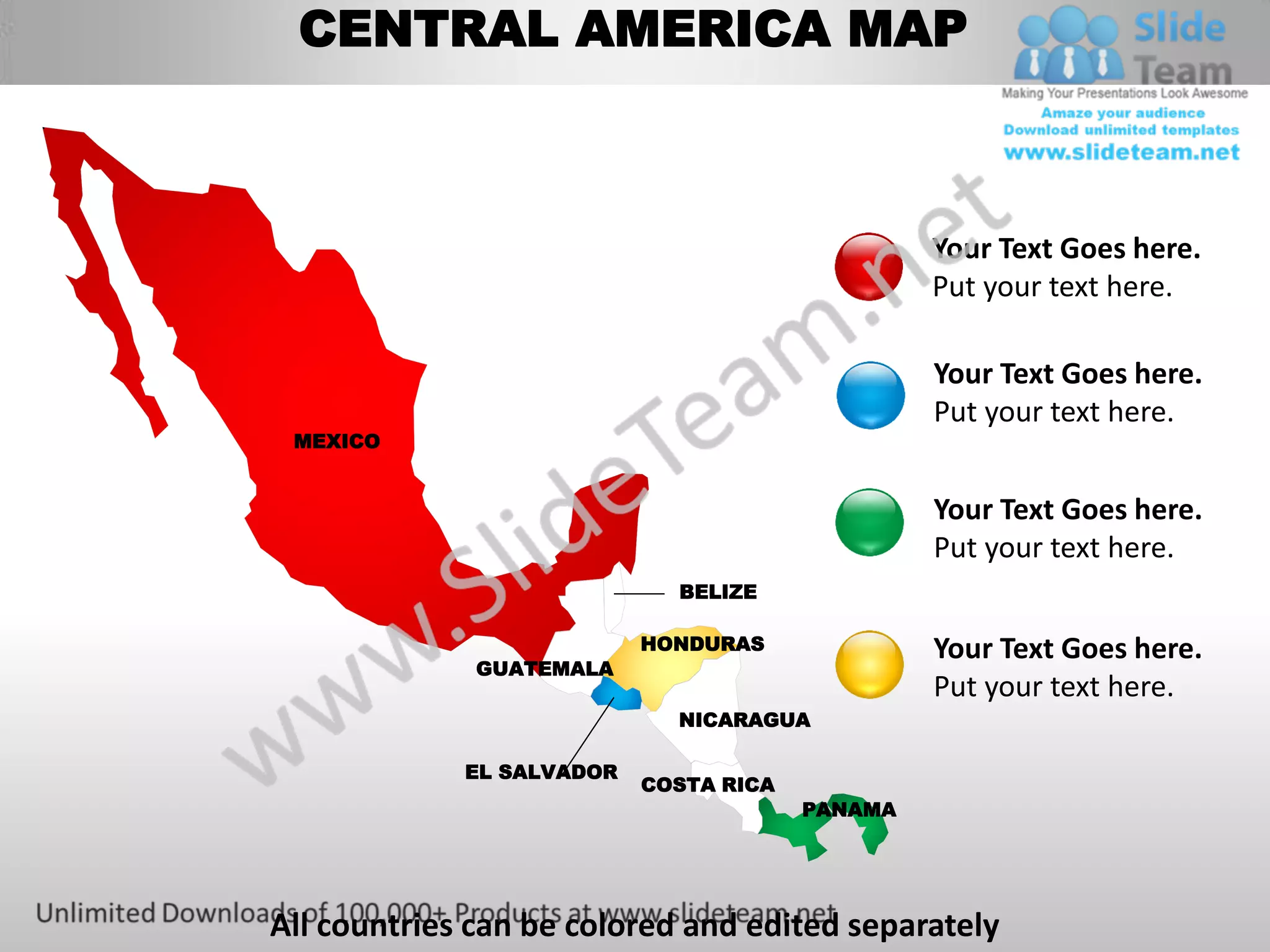 CENTRAL AMERICA MAP



                                                 Your Text Goes here.
                                                 Put your text here.

                                                 Your Text Goes here.
                                                 Put your text here.
 MEXICO


                                                 Your Text Goes here.
                                                 Put your text here.
                             BELIZE

                           HONDURAS              Your Text Goes here.
              GUATEMALA
                                                 Put your text here.
                             NICARAGUA

             EL SALVADOR
                           COSTA RICA
                                        PANAMA




All countries can be colored and edited separately
 