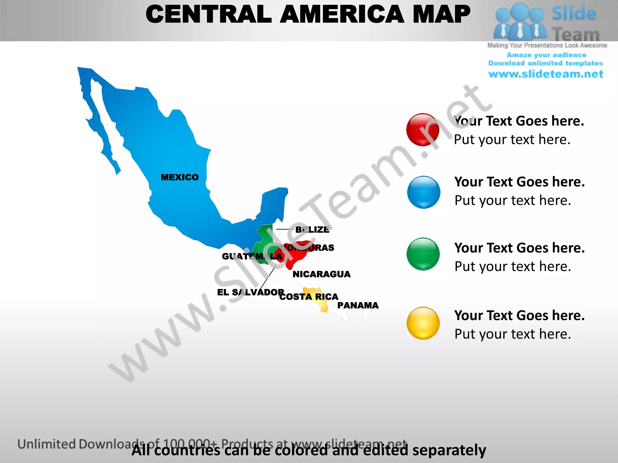 CENTRAL AMERICA MAP



                                             Your Text Goes here.
                                             Put your text here.

    MEXICO
                                             Your Text Goes here.
                                             Put your text here.
                         BELIZE


             GUATEMALA
                      HONDURAS               Your Text Goes here.
                         NICARAGUA
                                             Put your text here.
             EL SALVADOR
                       COSTA RICA
                                 PANAMA
                                             Your Text Goes here.
                                             Put your text here.




All countries can be colored and edited separately
 