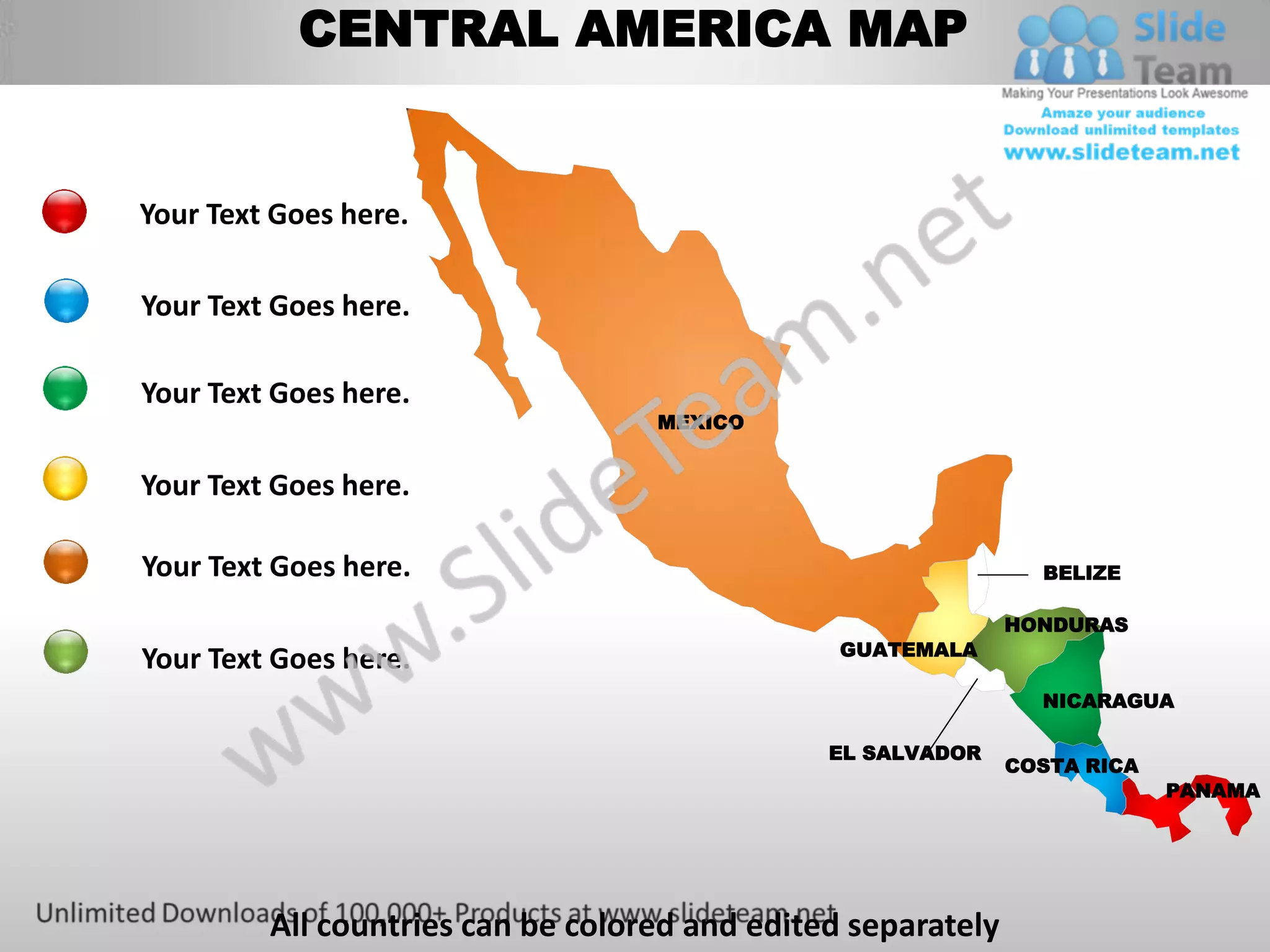 CENTRAL AMERICA MAP


Your Text Goes here.

Your Text Goes here.

Your Text Goes here.
                                   MEXICO


Your Text Goes here.

Your Text Goes here.                                            BELIZE

                                                              HONDURAS
                                                GUATEMALA
Your Text Goes here.
                                                                NICARAGUA

                                               EL SALVADOR
                                                              COSTA RICA
                                                                           PANAMA




         All countries can be colored and edited separately
 