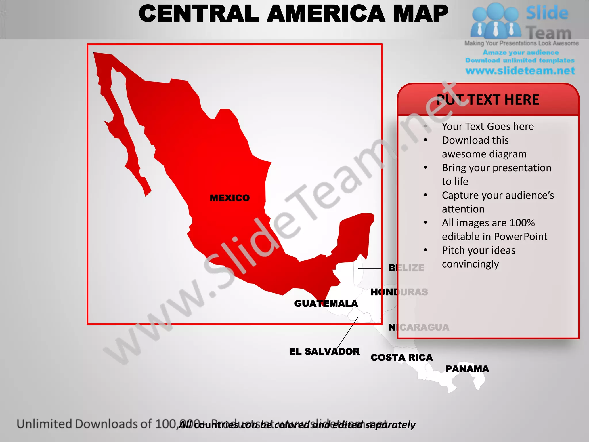 CENTRAL AMERICA MAP


                                                           PUT TEXT HERE
                                                       •   Your Text Goes here
                                                       •   Download this
                                                           awesome diagram
                                                       •   Bring your presentation
                                                           to life
        MEXICO                                         •   Capture your audience’s
                                                           attention
                                                       •   All images are 100%
                                                           editable in PowerPoint
                                                       •   Pitch your ideas
                                              BELIZE       convincingly

                                          HONDURAS
                          GUATEMALA

                                              NICARAGUA

                         EL SALVADOR
                                          COSTA RICA
                                                            PANAMA




  All countries can be colored and edited separately
 