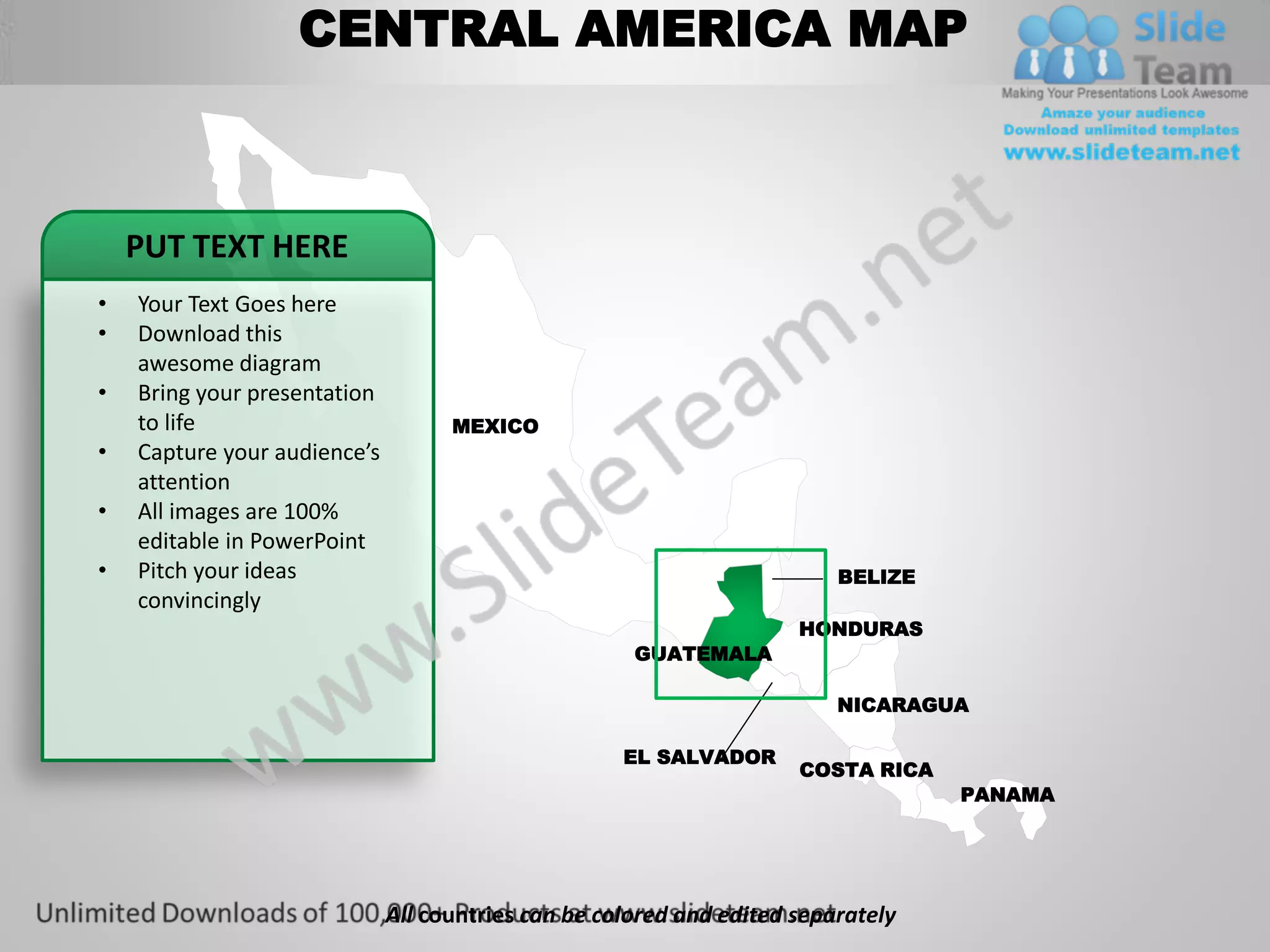 CENTRAL AMERICA MAP



    PUT TEXT HERE
•   Your Text Goes here
•   Download this
    awesome diagram
•   Bring your presentation
    to life                         MEXICO
•   Capture your audience’s
    attention
•   All images are 100%
    editable in PowerPoint
•   Pitch your ideas                                                      BELIZE
    convincingly
                                                                      HONDURAS
                                                      GUATEMALA

                                                                          NICARAGUA

                                                     EL SALVADOR
                                                                      COSTA RICA
                                                                                   PANAMA




                              All countries can be colored and edited separately
 