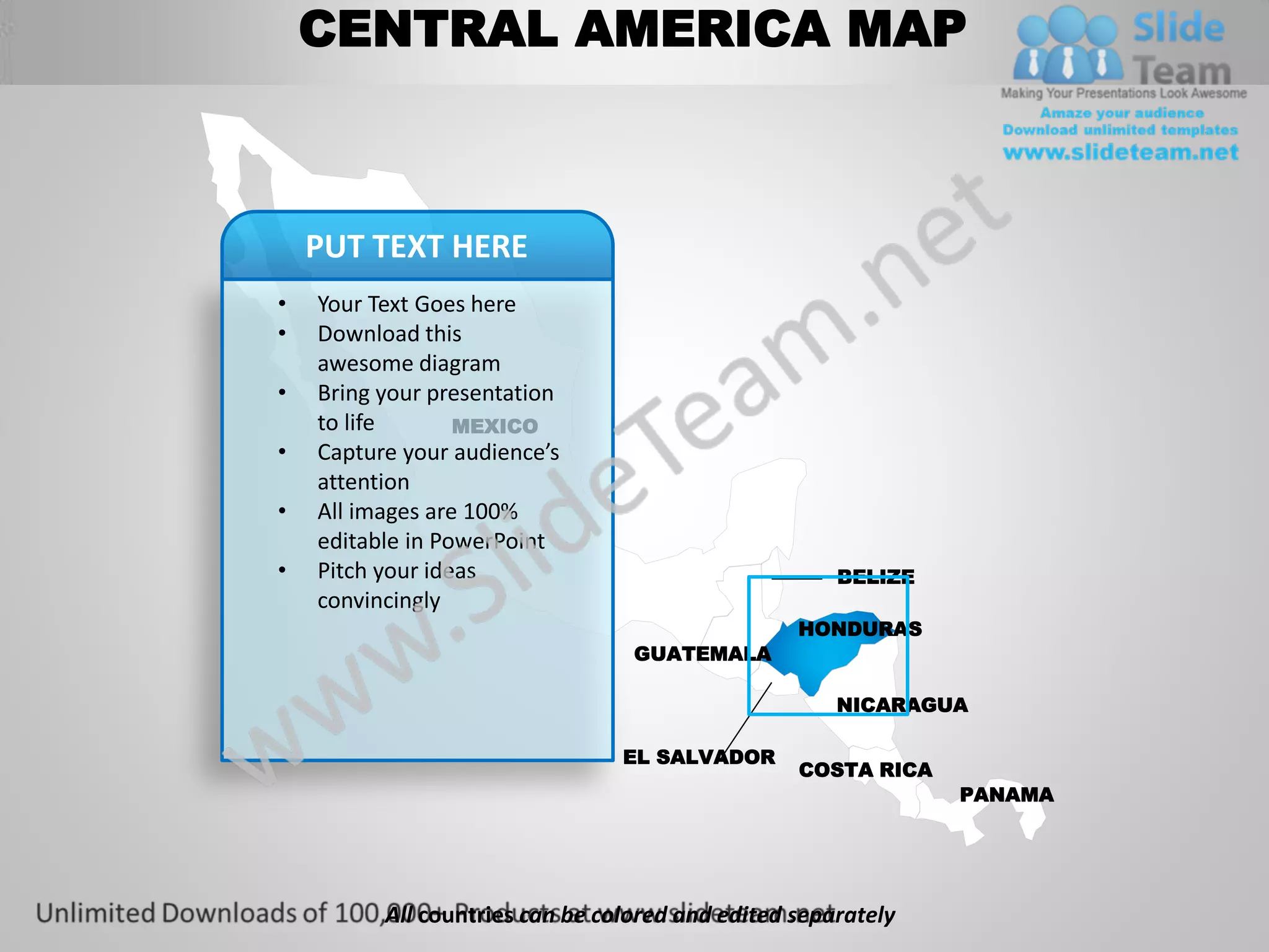 CENTRAL AMERICA MAP



    PUT TEXT HERE
•   Your Text Goes here
•   Download this
    awesome diagram
•   Bring your presentation
    to life       MEXICO
•   Capture your audience’s
    attention
•   All images are 100%
    editable in PowerPoint
•   Pitch your ideas                                  BELIZE
    convincingly
                                                  HONDURAS
                                  GUATEMALA

                                                      NICARAGUA

                                 EL SALVADOR
                                                  COSTA RICA
                                                               PANAMA




          All countries can be colored and edited separately
 