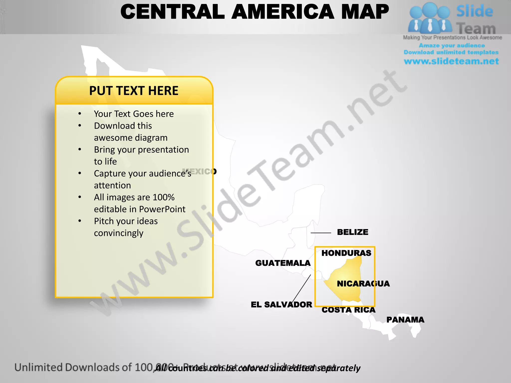 CENTRAL AMERICA MAP


    PUT TEXT HERE
•   Your Text Goes here
•   Download this
    awesome diagram
•   Bring your presentation
    to life
•                         MEXICO
    Capture your audience’s
    attention
•   All images are 100%
    editable in PowerPoint
•   Pitch your ideas
    convincingly                                             BELIZE

                                                         HONDURAS
                                         GUATEMALA

                                                             NICARAGUA

                                        EL SALVADOR
                                                         COSTA RICA
                                                                      PANAMA




                 All countries can be colored and edited separately
 