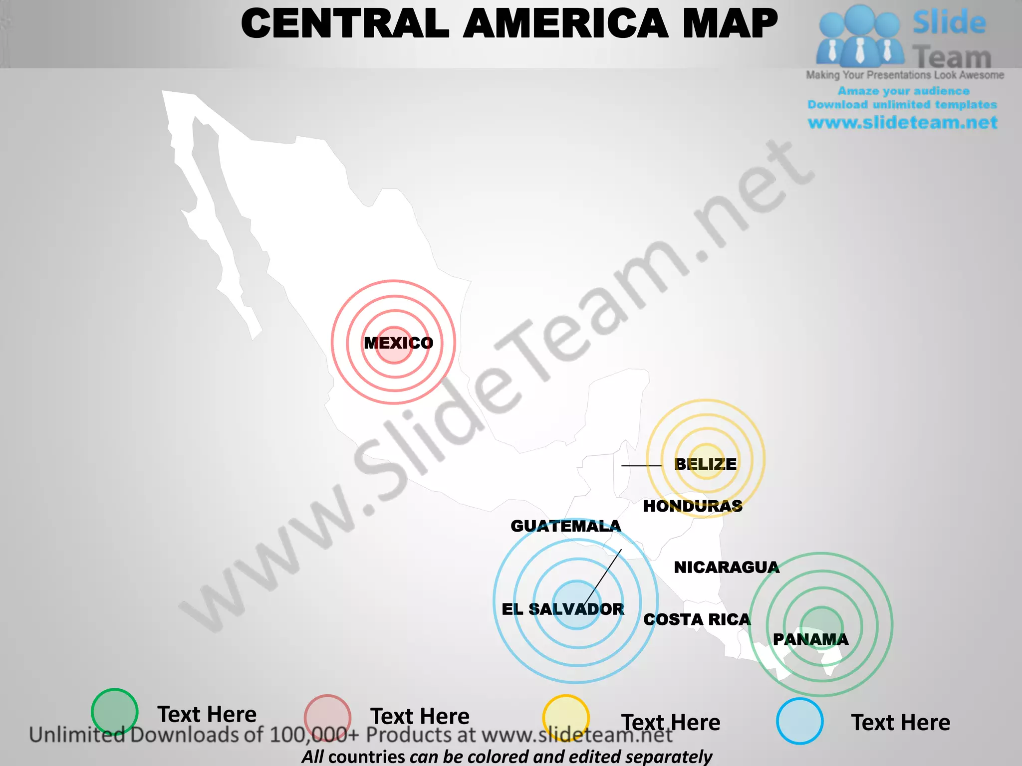 CENTRAL AMERICA MAP




                   MEXICO




                                                         BELIZE

                                                     HONDURAS
                                     GUATEMALA

                                                         NICARAGUA

                                    EL SALVADOR
                                                     COSTA RICA
                                                                  PANAMA



Text Here           Text Here                     Text Here                Text Here
            All countries can be colored and edited separately
 