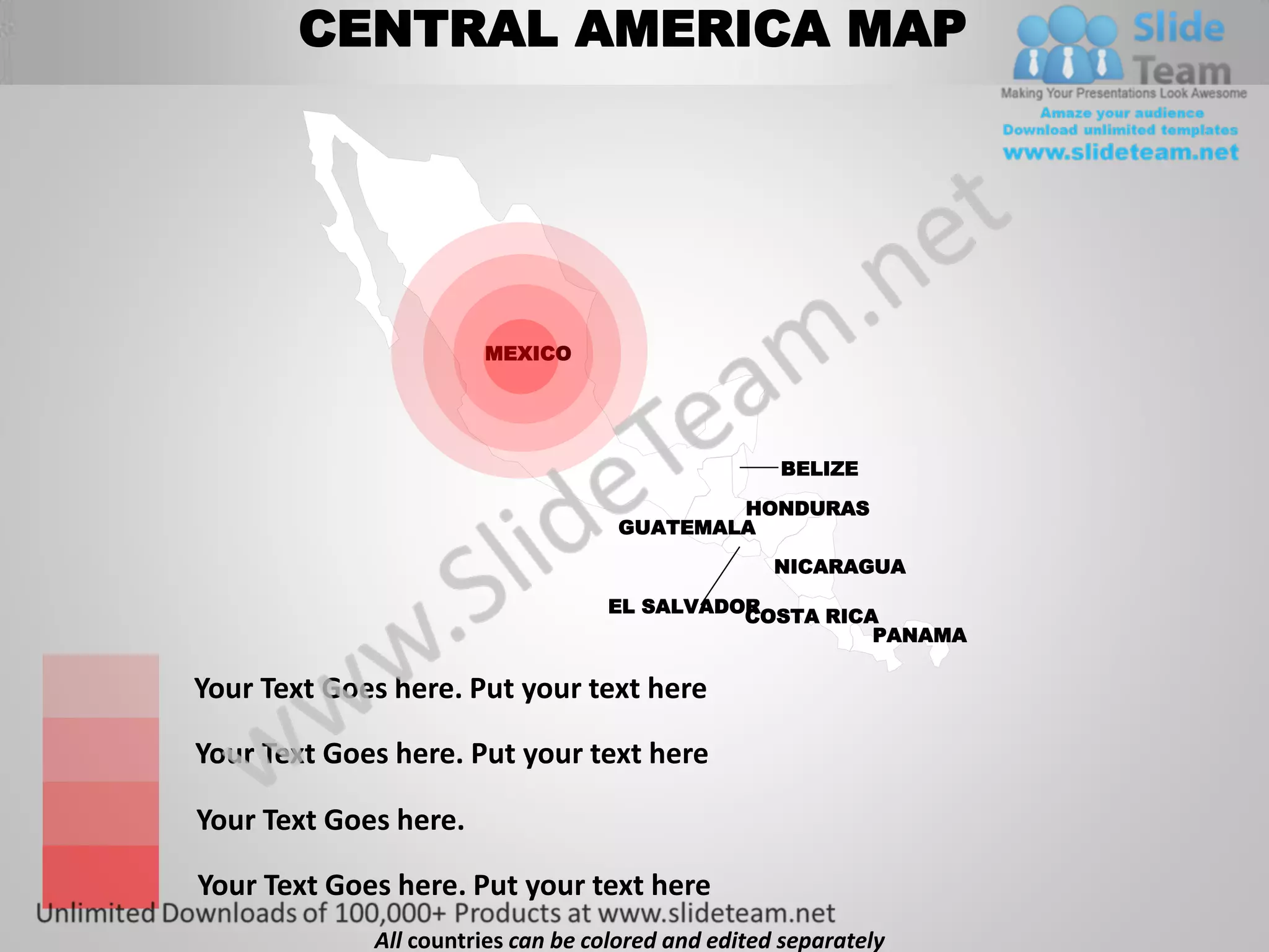 CENTRAL AMERICA MAP




                       MEXICO




                                                    BELIZE

                                            HONDURAS
                                    GUATEMALA

                                                    NICARAGUA

                                   EL SALVADOR
                                             COSTA RICA
                                                       PANAMA

Your Text Goes here. Put your text here

Your Text Goes here. Put your text here

Your Text Goes here.

Your Text Goes here. Put your text here
             All countries can be colored and edited separately
 