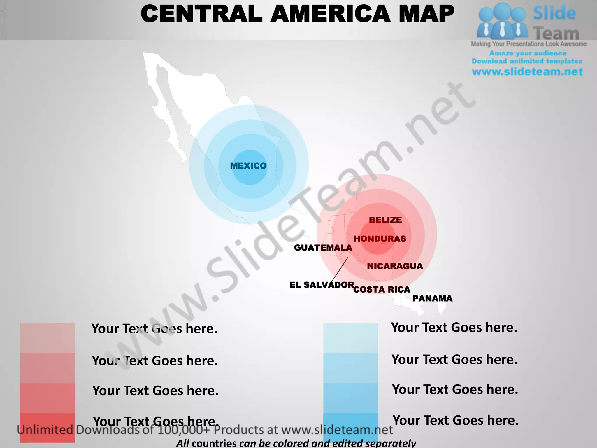 CENTRAL AMERICA MAP




                        MEXICO




                                                     BELIZE

                                                 HONDURAS
                                     GUATEMALA

                                                    NICARAGUA

                                    EL SALVADOR
                                               COSTA RICA
                                                              PANAMA


Your Text Goes here.                                     Your Text Goes here.

Your Text Goes here.                                     Your Text Goes here.

Your Text Goes here.                                     Your Text Goes here.

Your Text Goes here.                                      Your Text Goes here.
             All countries can be colored and edited separately
 