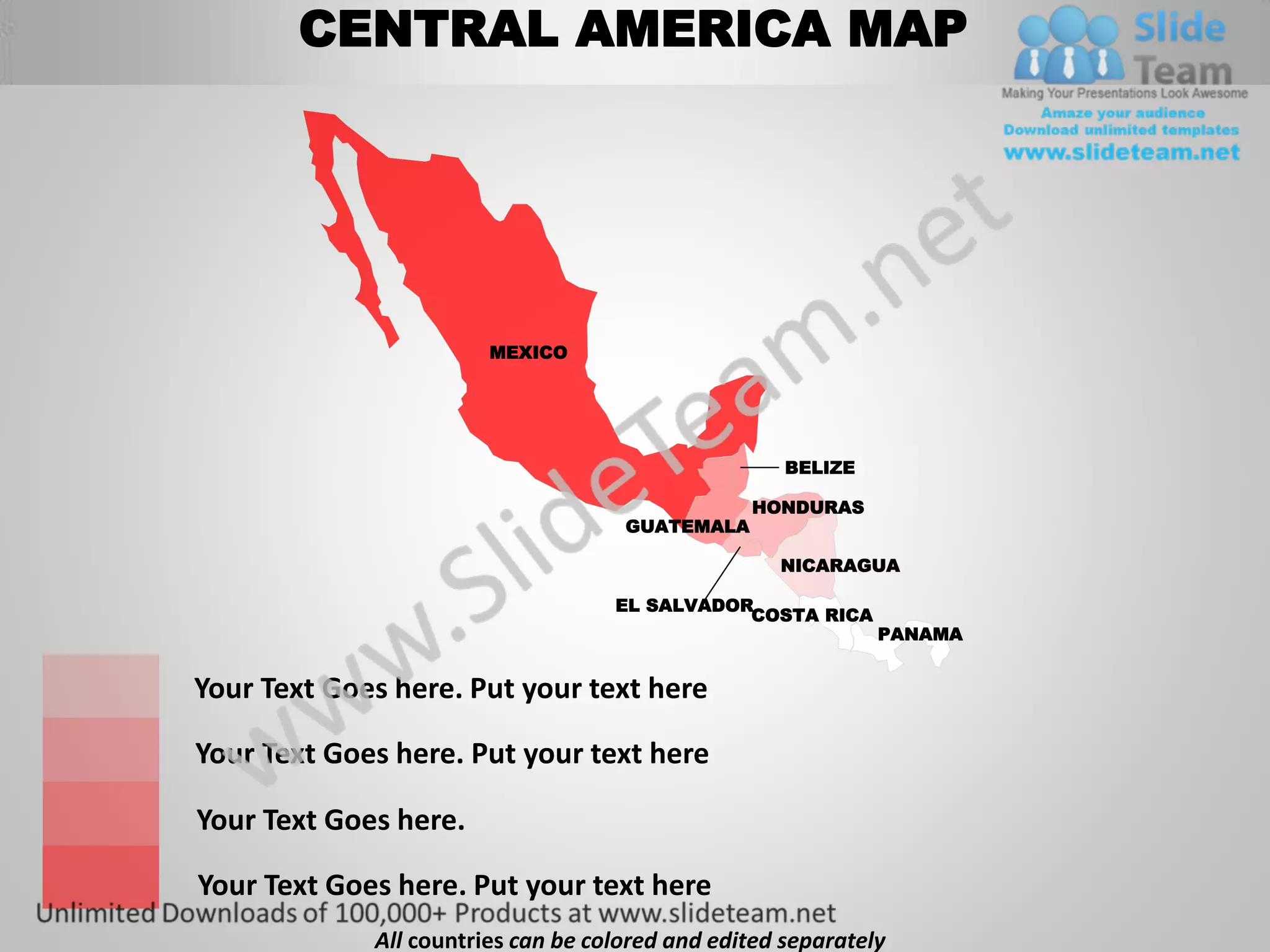 CENTRAL AMERICA MAP




                        MEXICO




                                                     BELIZE

                                                 HONDURAS
                                     GUATEMALA

                                                    NICARAGUA

                                    EL SALVADOR
                                               COSTA RICA
                                                              PANAMA


Your Text Goes here. Put your text here

Your Text Goes here. Put your text here

Your Text Goes here.

Your Text Goes here. Put your text here
             All countries can be colored and edited separately
 