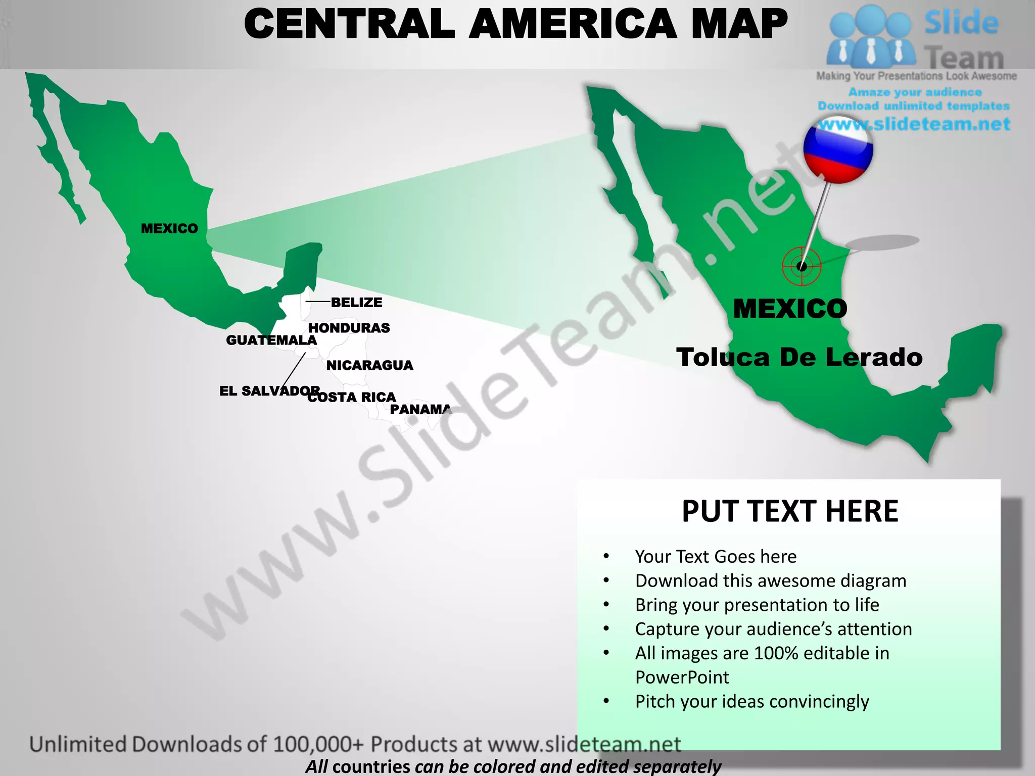 CENTRAL AMERICA MAP



MEXICO




                     BELIZE
                                                                       MEXICO
                 HONDURAS
         GUATEMALA
                    NICARAGUA                                 Toluca De Lerado
         EL SALVADOR
                   COSTA RICA
                            PANAMA




                                                               PUT TEXT HERE
                                                     •   Your Text Goes here
                                                     •   Download this awesome diagram
                                                     •   Bring your presentation to life
                                                     •   Capture your audience’s attention
                                                     •   All images are 100% editable in
                                                         PowerPoint
                                                     •   Pitch your ideas convincingly


                  All countries can be colored and edited separately
 