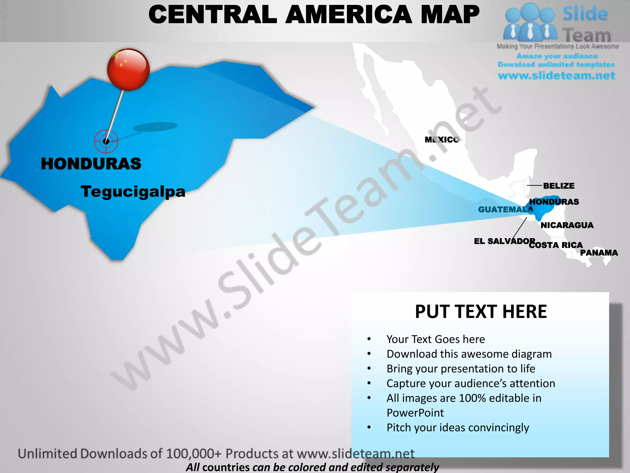 CENTRAL AMERICA MAP



                                                                MEXICO


HONDURAS
   Tegucigalpa
                                                                                      BELIZE

                                                                                 HONDURAS
                                                                         GUATEMALA
                                                                                      NICARAGUA

                                                                         EL SALVADOR
                                                                                   COSTA RICA
                                                                                             PANAMA




                                                              PUT TEXT HERE
                                                    •   Your Text Goes here
                                                    •   Download this awesome diagram
                                                    •   Bring your presentation to life
                                                    •   Capture your audience’s attention
                                                    •   All images are 100% editable in
                                                        PowerPoint
                                                    •   Pitch your ideas convincingly


                 All countries can be colored and edited separately
 