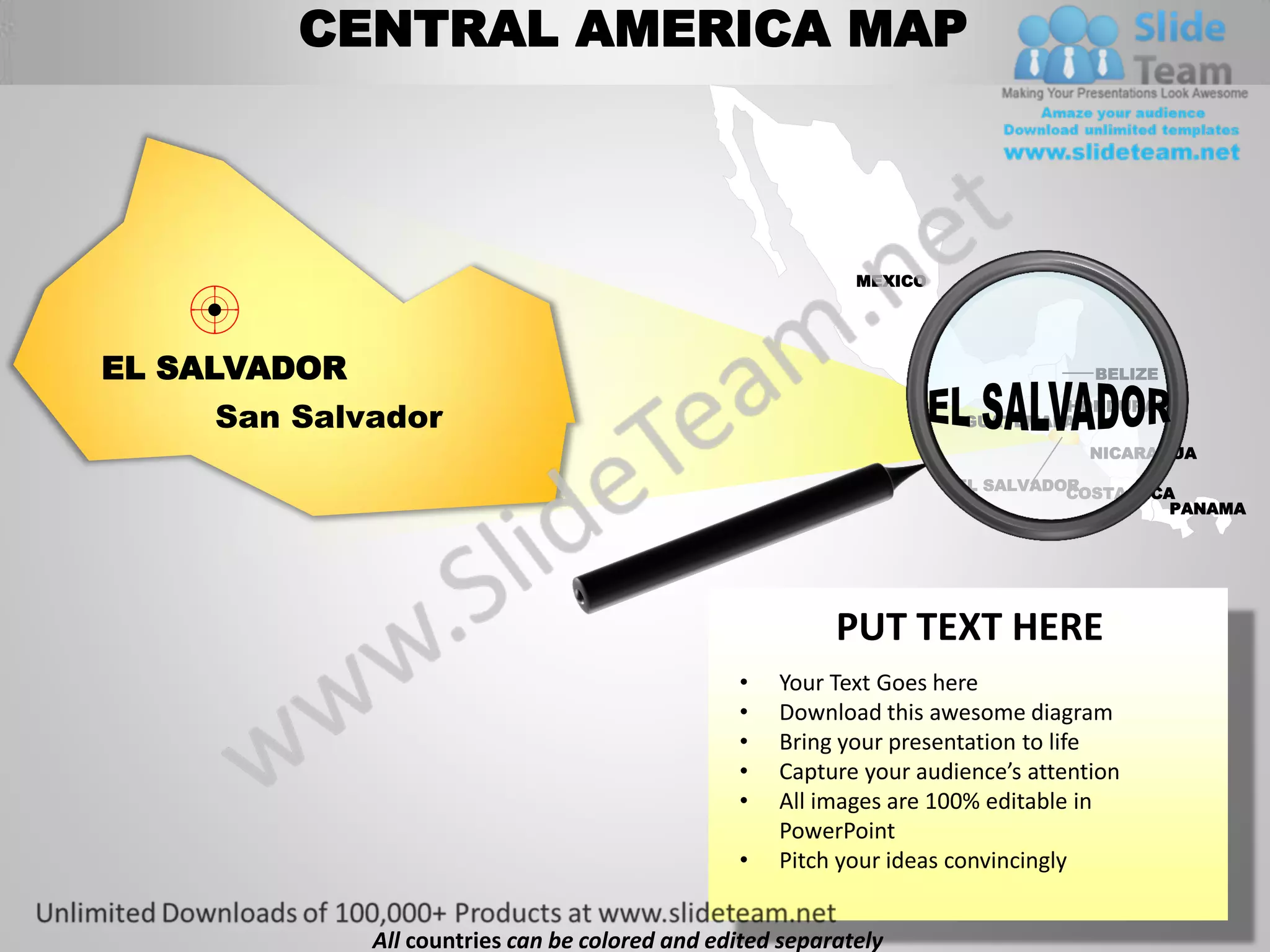 CENTRAL AMERICA MAP



                                                             MEXICO




EL SALVADOR                                                                        BELIZE


     San Salvador                                                             HONDURAS
                                                                      GUATEMALA
                                                                                   NICARAGUA

                                                                      EL SALVADOR
                                                                                COSTA RICA
                                                                                          PANAMA




                                                           PUT TEXT HERE
                                                 •   Your Text Goes here
                                                 •   Download this awesome diagram
                                                 •   Bring your presentation to life
                                                 •   Capture your audience’s attention
                                                 •   All images are 100% editable in
                                                     PowerPoint
                                                 •   Pitch your ideas convincingly


              All countries can be colored and edited separately
 