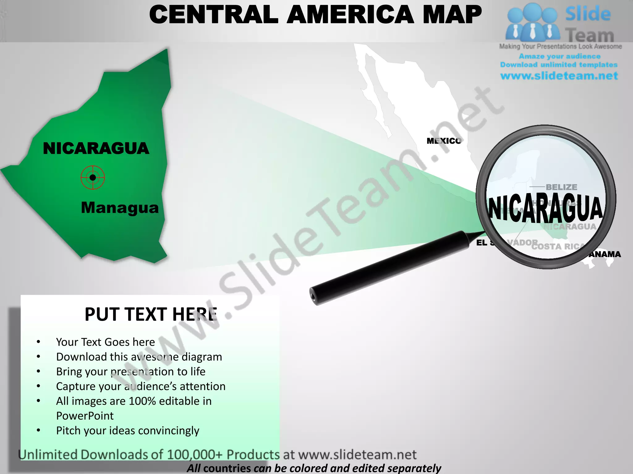 CENTRAL AMERICA MAP



                                                                             MEXICO
    NICARAGUA

                                                                                                  BELIZE

         Managua                                                                              HONDURAS
                                                                                      GUATEMALA
                                                                                                  NICARAGUA

                                                                                      EL SALVADOR
                                                                                                COSTA RICA
                                                                                                          PANAMA




          PUT TEXT HERE
•    Your Text Goes here
•    Download this awesome diagram
•    Bring your presentation to life
•    Capture your audience’s attention
•    All images are 100% editable in
     PowerPoint
•    Pitch your ideas convincingly


                              All countries can be colored and edited separately
 