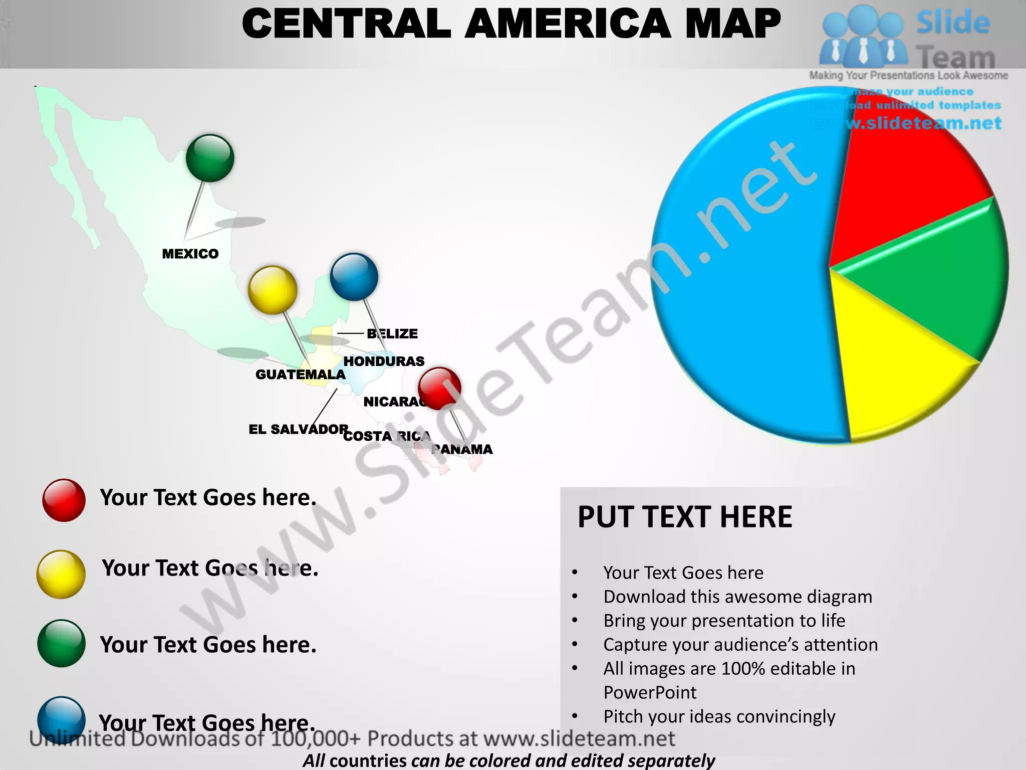 CENTRAL AMERICA MAP




     MEXICO




                          BELIZE

                       HONDURAS
              GUATEMALA

                          NICARAGUA

              EL SALVADOR
                        COSTA RICA
                                  PANAMA


Your Text Goes here.
                                                    PUT TEXT HERE
Your Text Goes here.                               •   Your Text Goes here
                                                   •   Download this awesome diagram
                                                   •   Bring your presentation to life
Your Text Goes here.                               •   Capture your audience’s attention
                                                   •   All images are 100% editable in
                                                       PowerPoint
Your Text Goes here.                               •   Pitch your ideas convincingly

                   All countries can be colored and edited separately
 