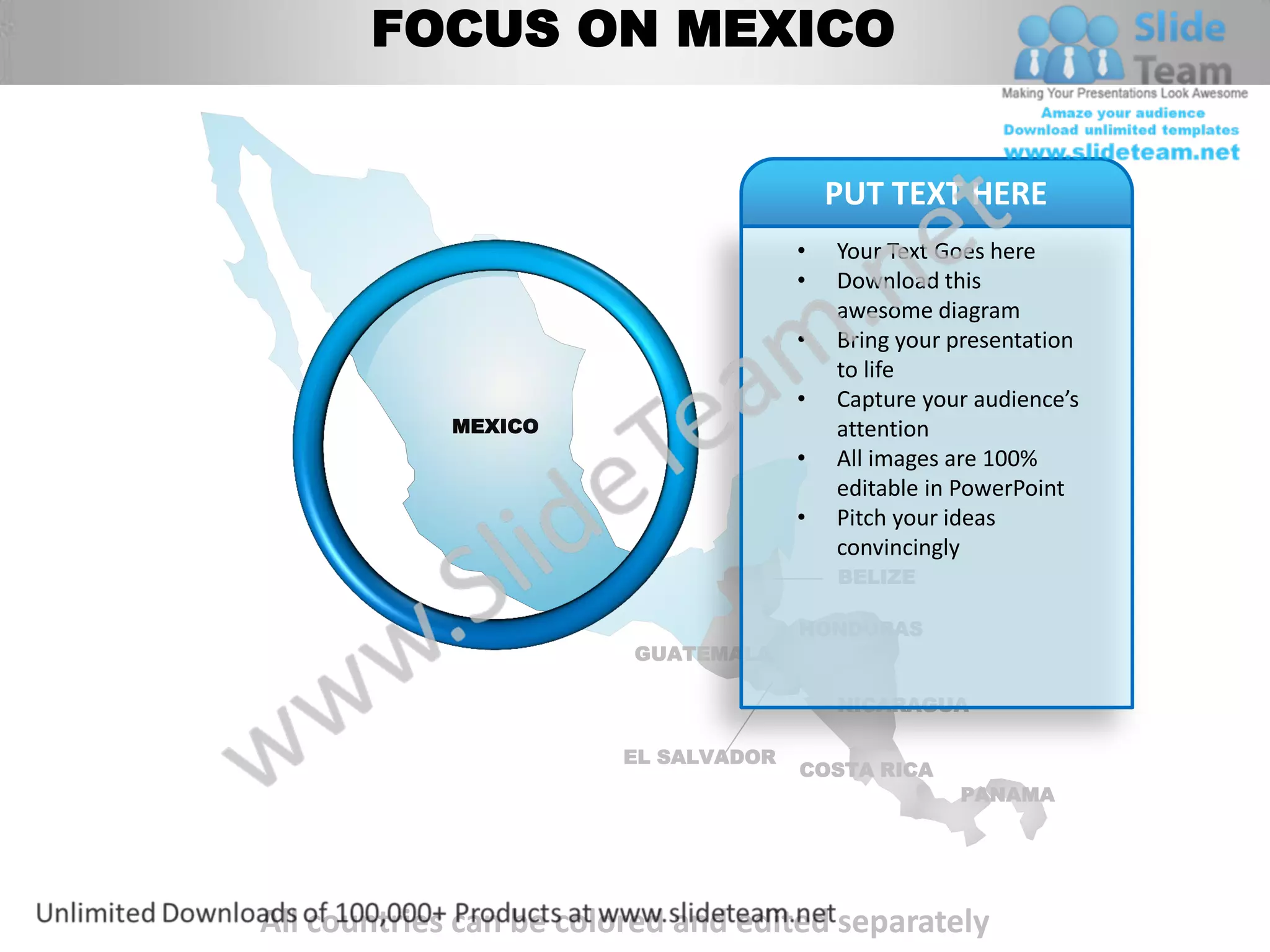 FOCUS ON MEXICO


                                          PUT TEXT HERE
                                      •   Your Text Goes here
                                      •   Download this
                                          awesome diagram
                                      •   Bring your presentation
                                          to life
                                      •   Capture your audience’s
             MEXICO                       attention
                                      •   All images are 100%
                                          editable in PowerPoint
                                      •   Pitch your ideas
                                          convincingly
                                          BELIZE

                                      HONDURAS
                         GUATEMALA

                                          NICARAGUA

                        EL SALVADOR
                                      COSTA RICA
                                                     PANAMA




All countries can be colored and edited separately
 